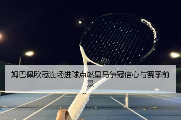 姆巴佩欧冠连场进球点燃皇马争冠信心与赛季前景